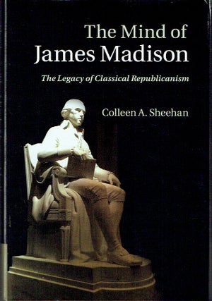 Item #020710 The Mind of James Madison: The Legacy of Classical Republicanism. Colleen A. Sheehan